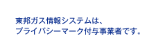 東邦ガス情報システムは、プライバシーマーク付与事業者です。